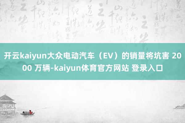 开云kaiyun大众电动汽车（EV）的销量将坑害 2000 万辆-kaiyun体育官方网站 登录入口