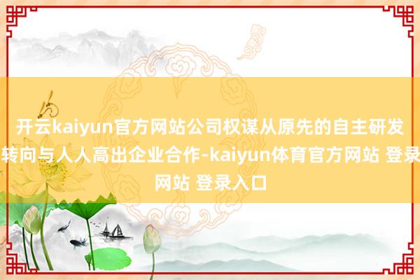 开云kaiyun官方网站公司权谋从原先的自主研发门路转向与人人高出企业合作-kaiyun体育官方网站 登录入口