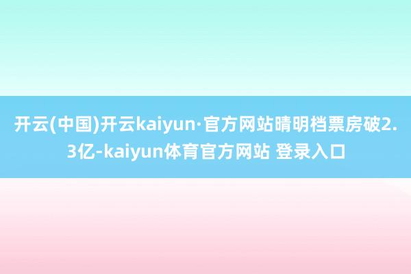 开云(中国)开云kaiyun·官方网站晴明档票房破2.3亿-kaiyun体育官方网站 登录入口