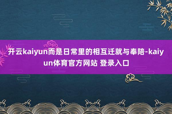 开云kaiyun而是日常里的相互迁就与奉陪-kaiyun体育官方网站 登录入口