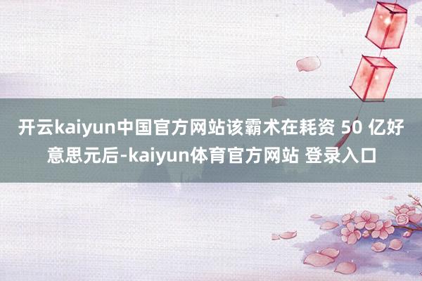 开云kaiyun中国官方网站该霸术在耗资 50 亿好意思元后-kaiyun体育官方网站 登录入口