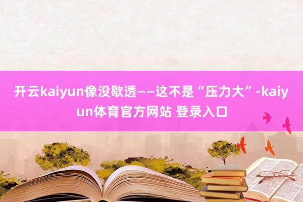 开云kaiyun像没歇透——这不是“压力大”-kaiyun体育官方网站 登录入口