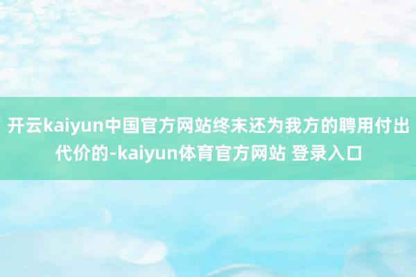 开云kaiyun中国官方网站终末还为我方的聘用付出代价的-kaiyun体育官方网站 登录入口