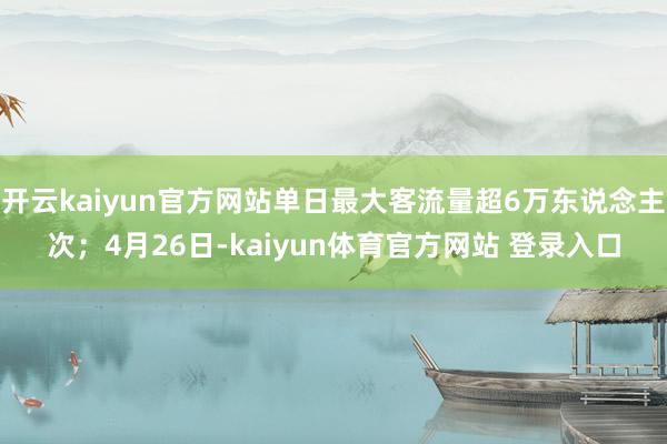 开云kaiyun官方网站单日最大客流量超6万东说念主次；4月26日-kaiyun体育官方网站 登录入口