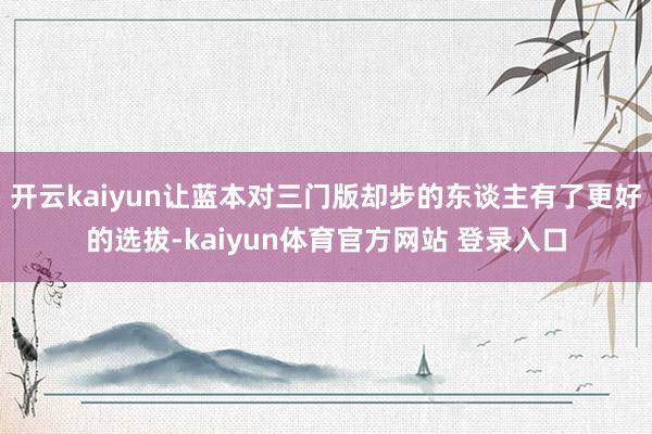 开云kaiyun让蓝本对三门版却步的东谈主有了更好的选拔-kaiyun体育官方网站 登录入口