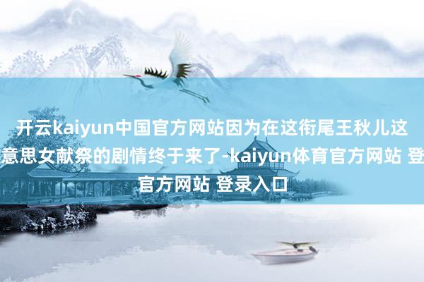 开云kaiyun中国官方网站因为在这衔尾王秋儿这位大好意思女献祭的剧情终于来了-kaiyun体育官方网站 登录入口
