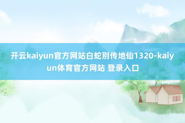 开云kaiyun官方网站白蛇别传地仙1320-kaiyun体育官方网站 登录入口