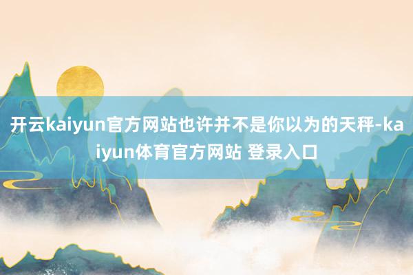 开云kaiyun官方网站也许并不是你以为的天秤-kaiyun体育官方网站 登录入口
