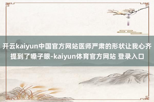 开云kaiyun中国官方网站医师严肃的形状让我心齐提到了嗓子眼-kaiyun体育官方网站 登录入口