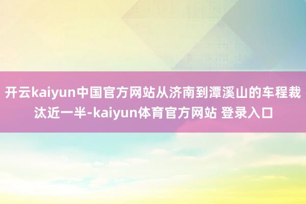 开云kaiyun中国官方网站从济南到潭溪山的车程裁汰近一半-kaiyun体育官方网站 登录入口
