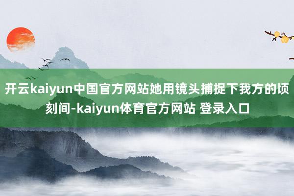 开云kaiyun中国官方网站她用镜头捕捉下我方的顷刻间-kaiyun体育官方网站 登录入口
