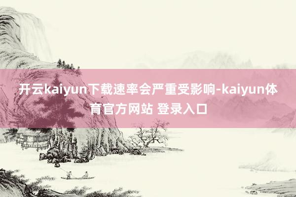 开云kaiyun下载速率会严重受影响-kaiyun体育官方网站 登录入口