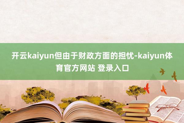 开云kaiyun但由于财政方面的担忧-kaiyun体育官方网站 登录入口