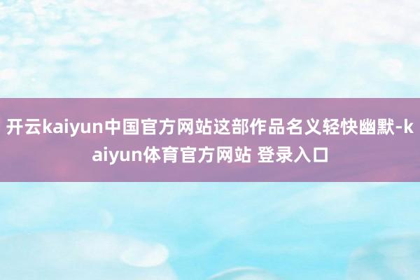开云kaiyun中国官方网站这部作品名义轻快幽默-kaiyun体育官方网站 登录入口