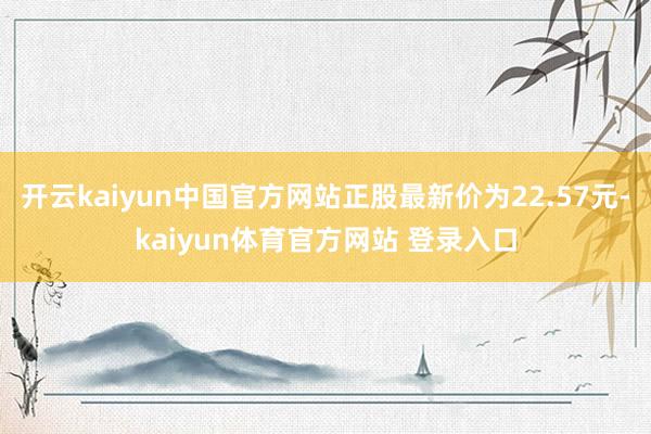 开云kaiyun中国官方网站正股最新价为22.57元-kaiyun体育官方网站 登录入口