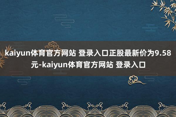 kaiyun体育官方网站 登录入口正股最新价为9.58元-kaiyun体育官方网站 登录入口