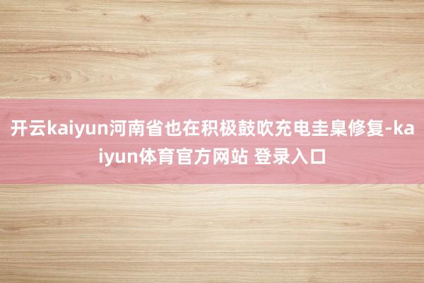 开云kaiyun河南省也在积极鼓吹充电圭臬修复-kaiyun体育官方网站 登录入口