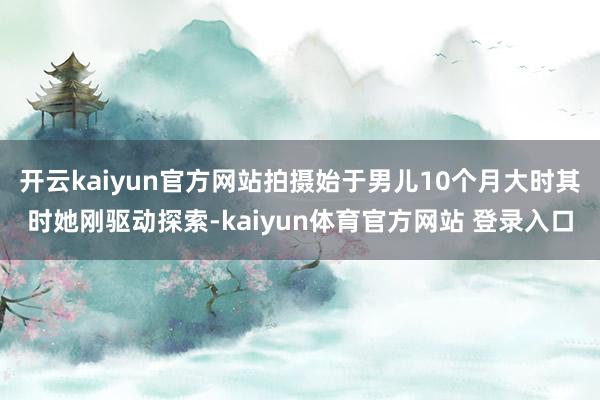 开云kaiyun官方网站拍摄始于男儿10个月大时其时她刚驱动探索-kaiyun体育官方网站 登录入口