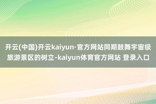 开云(中国)开云kaiyun·官方网站同期鼓舞宇宙级旅游景区的树立-kaiyun体育官方网站 登录入口