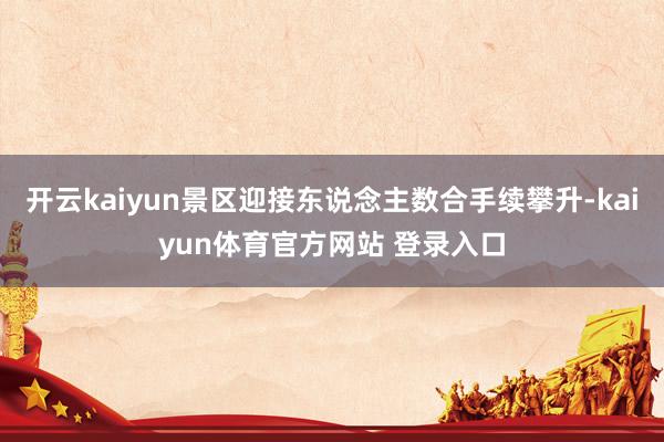 开云kaiyun景区迎接东说念主数合手续攀升-kaiyun体育官方网站 登录入口