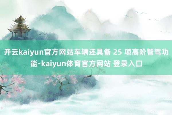 开云kaiyun官方网站车辆还具备 25 项高阶智驾功能-kaiyun体育官方网站 登录入口
