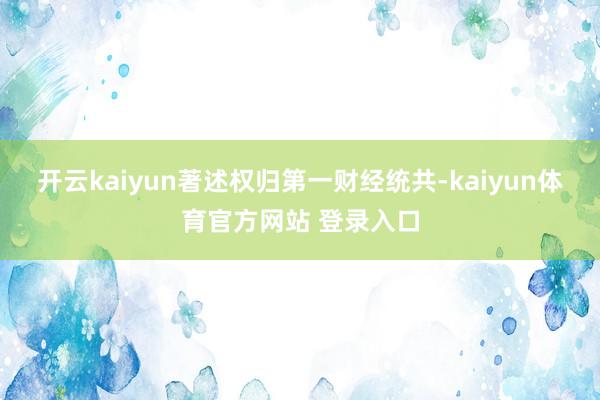 开云kaiyun著述权归第一财经统共-kaiyun体育官方网站 登录入口
