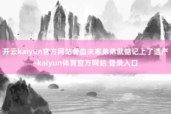 开云kaiyun官方网站骨血未寒弟弟就惦记上了遗产-kaiyun体育官方网站 登录入口