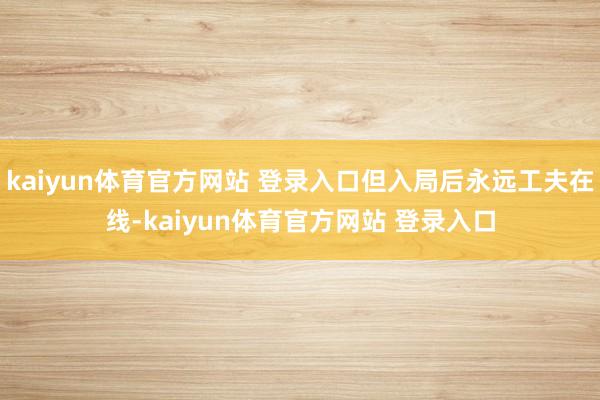kaiyun体育官方网站 登录入口但入局后永远工夫在线-kaiyun体育官方网站 登录入口