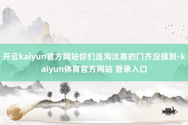 开云kaiyun官方网站你们连淘汰赛的门齐没摸到-kaiyun体育官方网站 登录入口