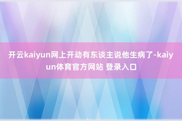 开云kaiyun网上开动有东谈主说他生病了-kaiyun体育官方网站 登录入口