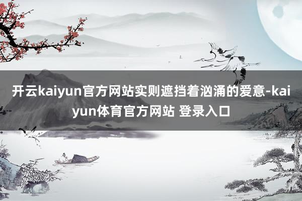 开云kaiyun官方网站实则遮挡着汹涌的爱意-kaiyun体育官方网站 登录入口
