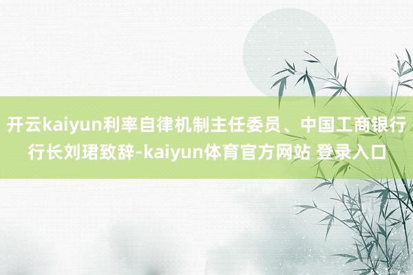 开云kaiyun利率自律机制主任委员、中国工商银行行长刘珺致辞-kaiyun体育官方网站 登录入口
