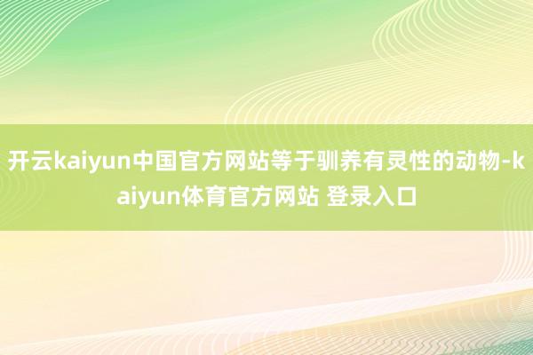 开云kaiyun中国官方网站等于驯养有灵性的动物-kaiyun体育官方网站 登录入口