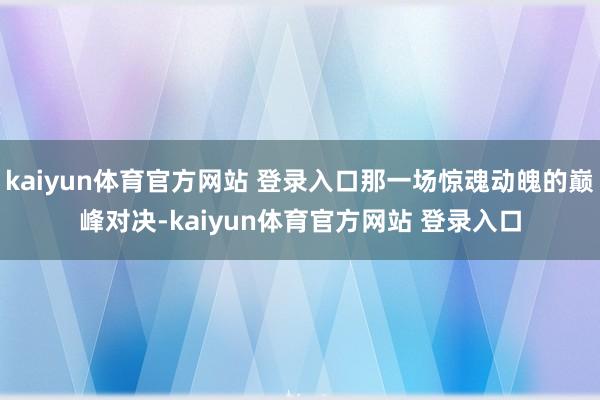 kaiyun体育官方网站 登录入口那一场惊魂动魄的巅峰对决-kaiyun体育官方网站 登录入口