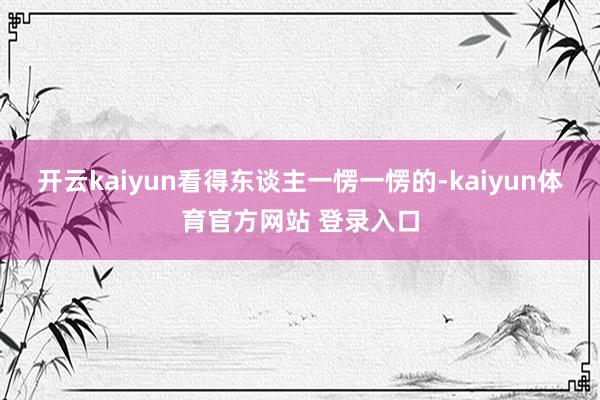 开云kaiyun看得东谈主一愣一愣的-kaiyun体育官方网站 登录入口
