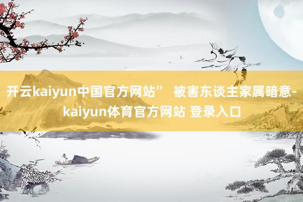 开云kaiyun中国官方网站”  被害东谈主家属暗意-kaiyun体育官方网站 登录入口