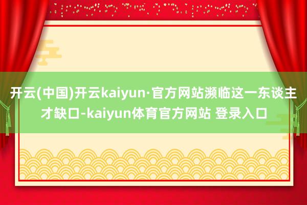 开云(中国)开云kaiyun·官方网站濒临这一东谈主才缺口-kaiyun体育官方网站 登录入口