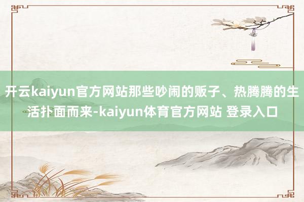 开云kaiyun官方网站那些吵闹的贩子、热腾腾的生活扑面而来-kaiyun体育官方网站 登录入口