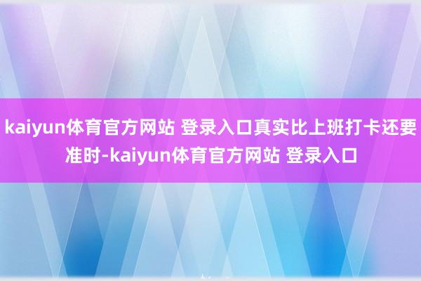 kaiyun体育官方网站 登录入口真实比上班打卡还要准时-kaiyun体育官方网站 登录入口