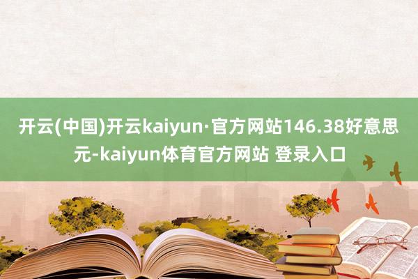 开云(中国)开云kaiyun·官方网站146.38好意思元-kaiyun体育官方网站 登录入口