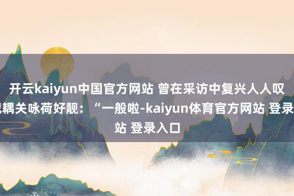 开云kaiyun中国官方网站 曾在采访中复兴人人叹惋妃耦关咏荷好靓：“一般啦-kaiyun体育官方网站 登录入口
