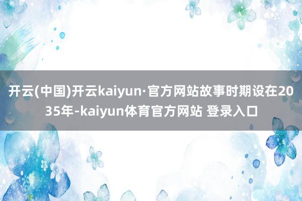 开云(中国)开云kaiyun·官方网站故事时期设在2035年-kaiyun体育官方网站 登录入口