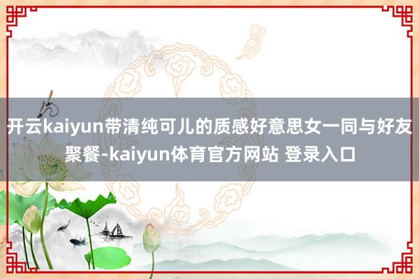 开云kaiyun带清纯可儿的质感好意思女一同与好友聚餐-kaiyun体育官方网站 登录入口