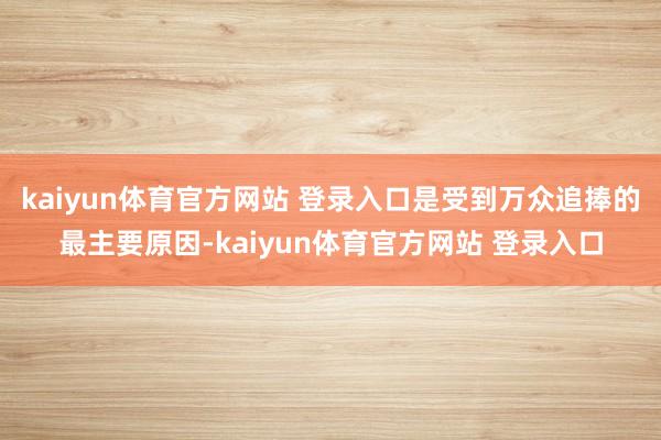kaiyun体育官方网站 登录入口是受到万众追捧的最主要原因-kaiyun体育官方网站 登录入口