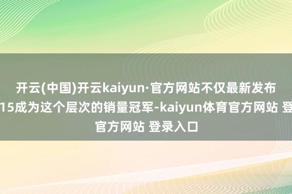 开云(中国)开云kaiyun·官方网站不仅最新发布的小米15成为这个层次的销量冠军-kaiyun体育官方网站 登录入口