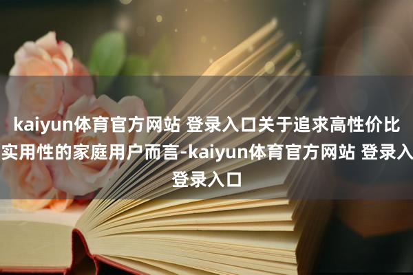 kaiyun体育官方网站 登录入口关于追求高性价比和实用性的家庭用户而言-kaiyun体育官方网站 登录入口