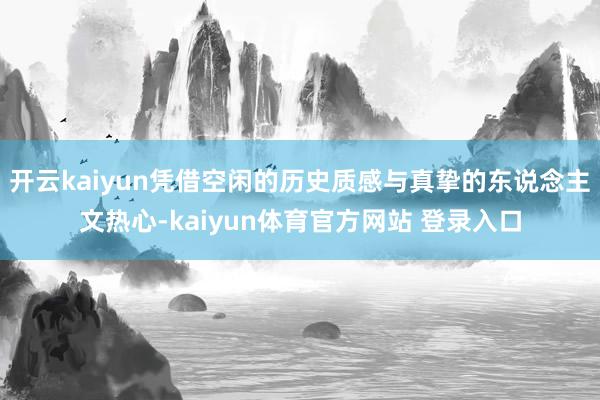 开云kaiyun凭借空闲的历史质感与真挚的东说念主文热心-kaiyun体育官方网站 登录入口