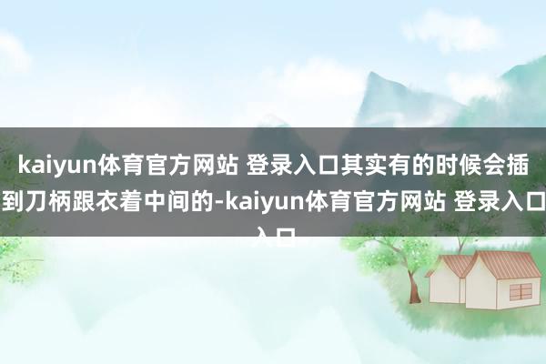 kaiyun体育官方网站 登录入口其实有的时候会插到刀柄跟衣着中间的-kaiyun体育官方网站 登录入口