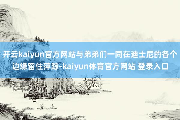 开云kaiyun官方网站与弟弟们一同在迪士尼的各个边缘留住萍踪-kaiyun体育官方网站 登录入口