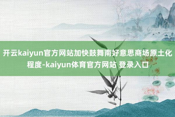 开云kaiyun官方网站加快鼓舞南好意思商场原土化程度-kaiyun体育官方网站 登录入口